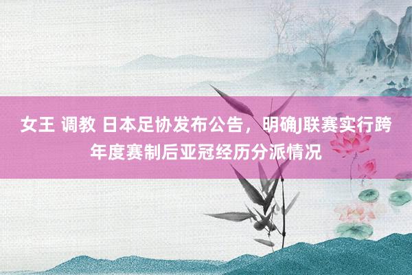 女王 调教 日本足协发布公告，明确J联赛实行跨年度赛制后亚冠经历分派情况