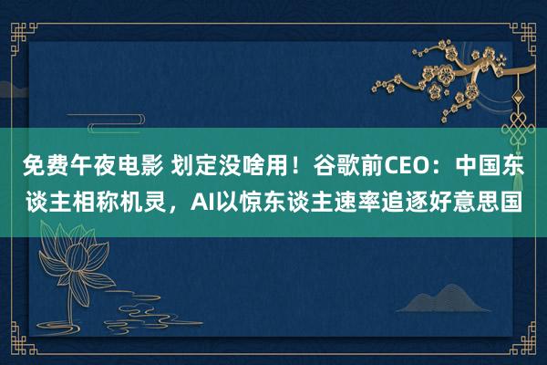 免费午夜电影 划定没啥用！谷歌前CEO：中国东谈主相称机灵，AI以惊东谈主速率追逐好意思国