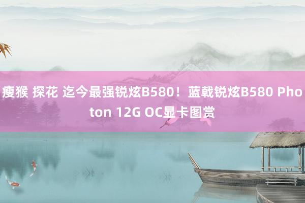 瘦猴 探花 迄今最强锐炫B580！蓝戟锐炫B580 Photon 12G OC显卡图赏