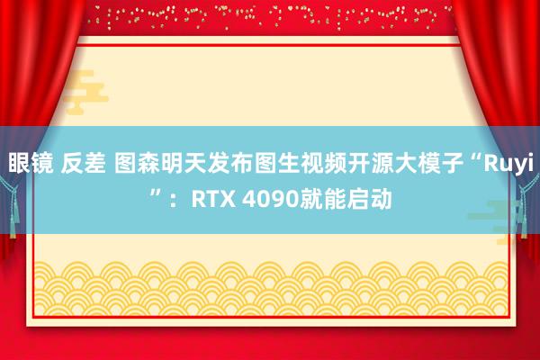 眼镜 反差 图森明天发布图生视频开源大模子“Ruyi”：RTX 4090就能启动