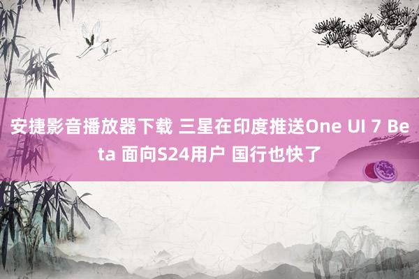 安捷影音播放器下载 三星在印度推送One UI 7 Beta 面向S24用户 国行也快了