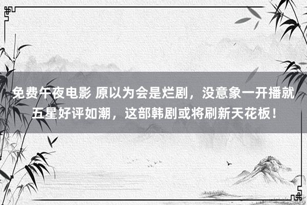 免费午夜电影 原以为会是烂剧，没意象一开播就五星好评如潮，这部韩剧或将刷新天花板！