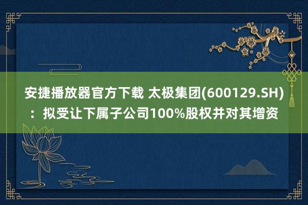安捷播放器官方下载 太极集团(600129.SH)：拟受让下属子公司100%股权并对其增资