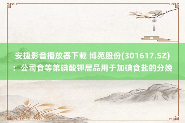 安捷影音播放器下载 博苑股份(301617.SZ)：公司食等第碘酸钾居品用于加碘食盐的分娩