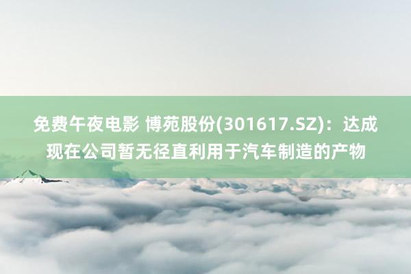 免费午夜电影 博苑股份(301617.SZ)：达成现在公司暂无径直利用于汽车制造的产物