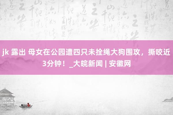 jk 露出 母女在公园遭四只未拴绳大狗围攻，撕咬近3分钟！_大皖新闻 | 安徽网