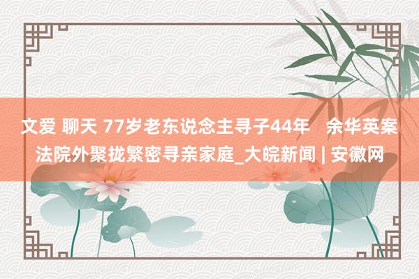 文爱 聊天 77岁老东说念主寻子44年   余华英案法院外聚拢繁密寻亲家庭_大皖新闻 | 安徽网