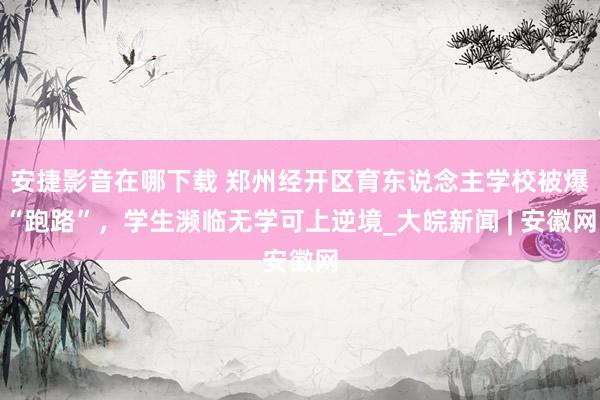 安捷影音在哪下载 郑州经开区育东说念主学校被爆“跑路”，学生濒临无学可上逆境_大皖新闻 | 安徽网