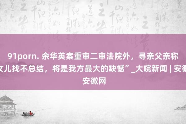 91porn. 余华英案重审二审法院外，寻亲父亲称“女儿找不总结，将是我方最大的缺憾”_大皖新闻 | 安徽网