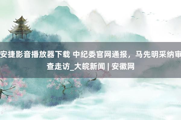 安捷影音播放器下载 中纪委官网通报，马先明采纳审查走访_大皖新闻 | 安徽网