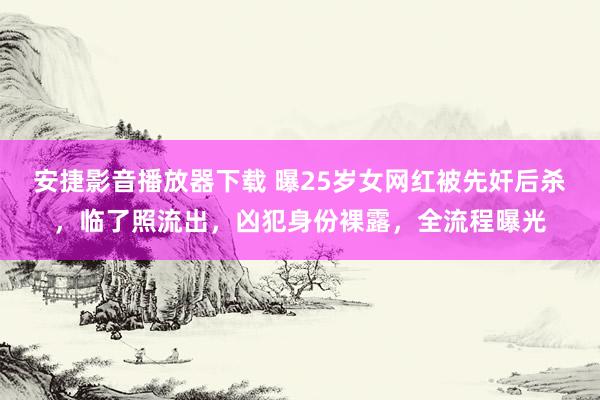 安捷影音播放器下载 曝25岁女网红被先奸后杀，临了照流出，凶犯身份裸露，全流程曝光