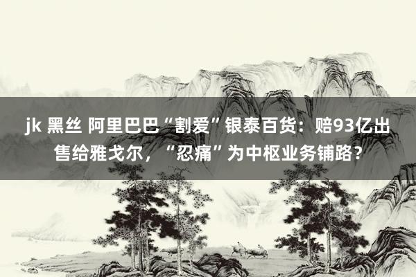 jk 黑丝 阿里巴巴“割爱”银泰百货：赔93亿出售给雅戈尔，“忍痛”为中枢业务铺路？
