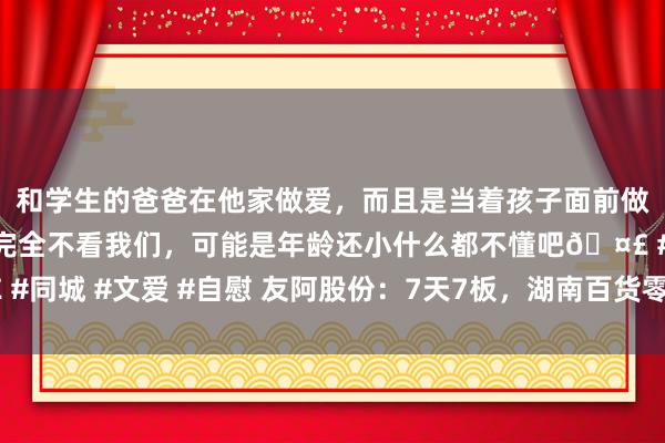 和学生的爸爸在他家做爱，而且是当着孩子面前做爱，太刺激了，孩子完全不看我们，可能是年龄还小什么都不懂吧🤣 #同城 #文爱 #自慰 友阿股份：7天7板，湖南百货零卖巨头“截杀”半导体
