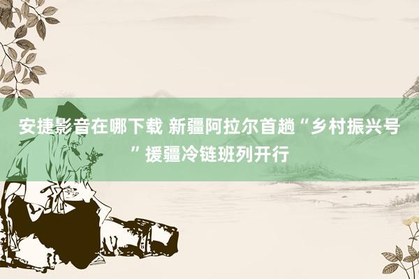 安捷影音在哪下载 新疆阿拉尔首趟“乡村振兴号”援疆冷链班列开行