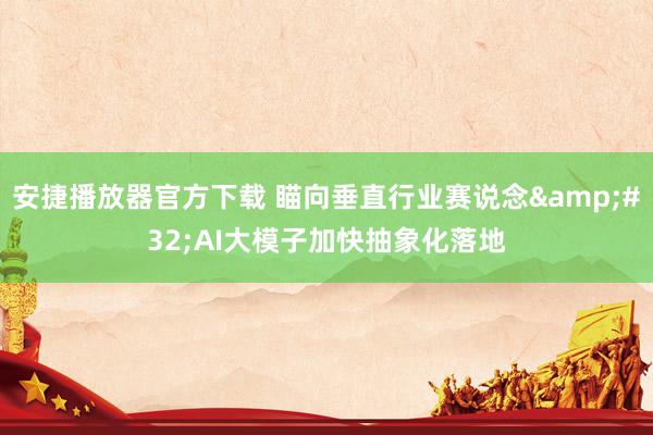 安捷播放器官方下载 瞄向垂直行业赛说念&#32;AI大模子加快抽象化落地