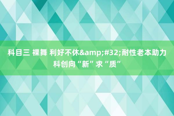 科目三 裸舞 利好不休&#32;耐性老本助力科创向“新”求“质”