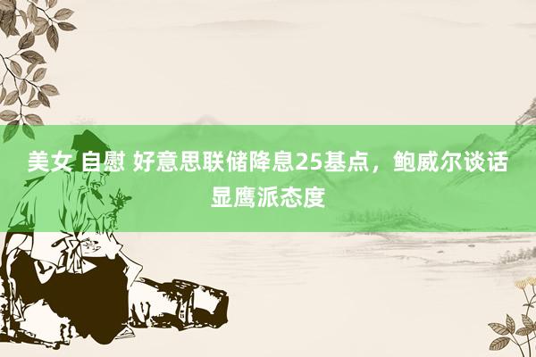 美女 自慰 好意思联储降息25基点，鲍威尔谈话显鹰派态度