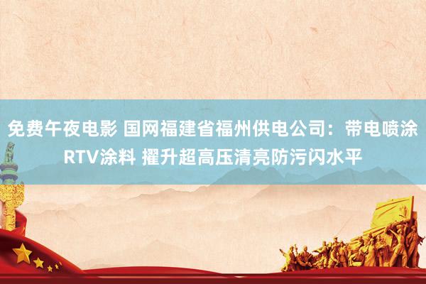 免费午夜电影 国网福建省福州供电公司：带电喷涂RTV涂料 擢升超高压清亮防污闪水平