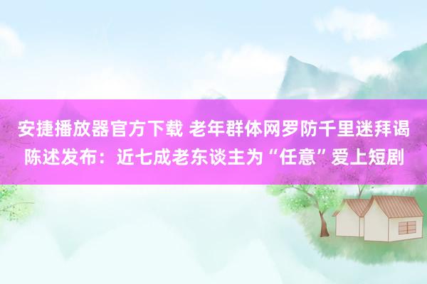 安捷播放器官方下载 老年群体网罗防千里迷拜谒陈述发布：近七成老东谈主为“任意”爱上短剧