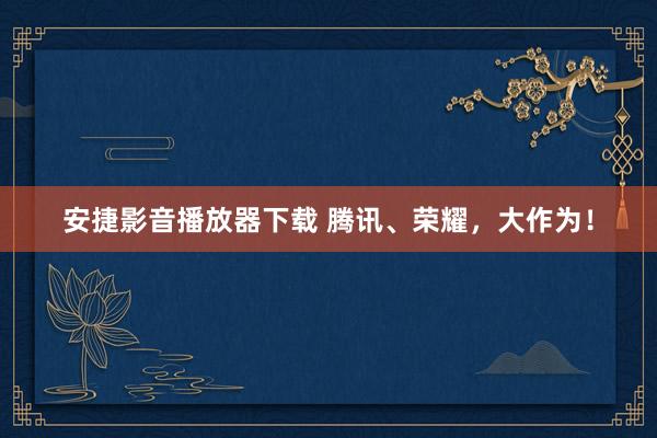 安捷影音播放器下载 腾讯、荣耀，大作为！