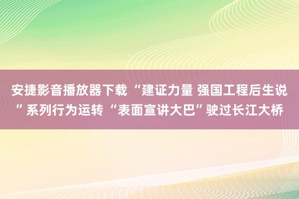 安捷影音播放器下载 “建证力量 强国工程后生说”系列行为运转 “表面宣讲大巴”驶过长江大桥