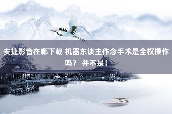 安捷影音在哪下载 机器东谈主作念手术是全权操作吗？ 并不是！