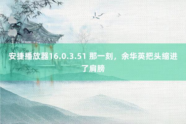 安捷播放器16.0.3.51 那一刻，余华英把头缩进了肩膀