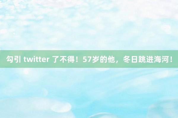 勾引 twitter 了不得！57岁的他，冬日跳进海河！