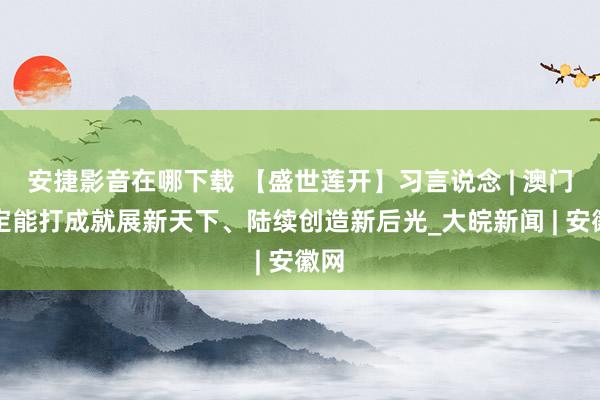 安捷影音在哪下载 【盛世莲开】习言说念 | 澳门一定能打成就展新天下、陆续创造新后光_大皖新闻 | 安徽网
