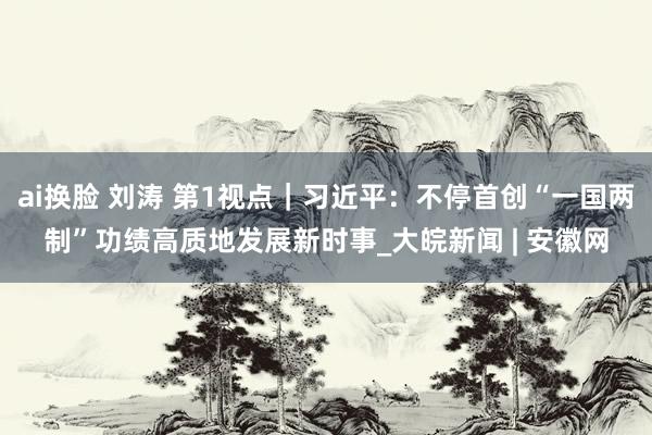ai换脸 刘涛 第1视点｜习近平：不停首创“一国两制”功绩高质地发展新时事_大皖新闻 | 安徽网