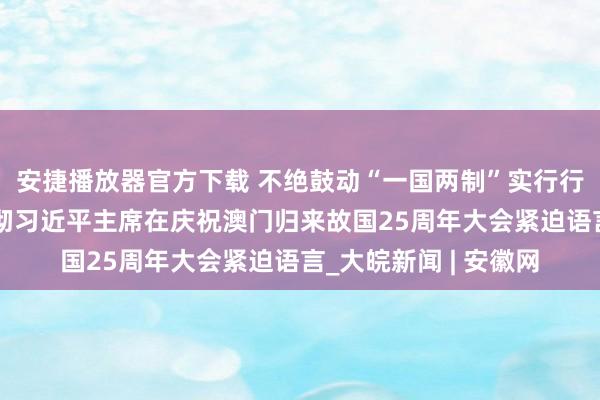 安捷播放器官方下载 不绝鼓动“一国两制”实行行稳致远——论学习贯彻习近平主席在庆祝澳门归来故国25周年大会紧迫语言_大皖新闻 | 安徽网
