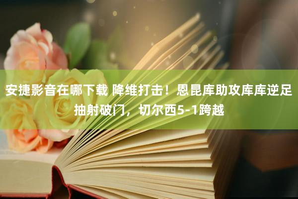 安捷影音在哪下载 降维打击！恩昆库助攻库库逆足抽射破门，切尔西5-1跨越