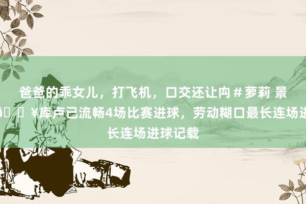 爸爸的乖女儿，打飞机，口交还让禸＃萝莉 景况火热🔥库卢已流畅4场比赛进球，劳动糊口最长连场进球记载