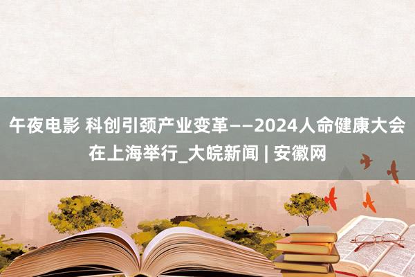 午夜电影 科创引颈产业变革——2024人命健康大会在上海举行_大皖新闻 | 安徽网