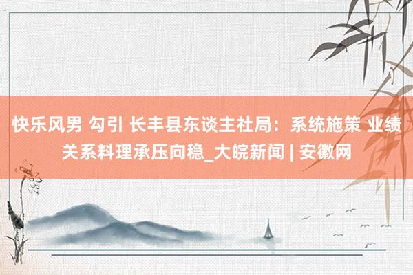 快乐风男 勾引 长丰县东谈主社局：系统施策 业绩关系料理承压向稳_大皖新闻 | 安徽网