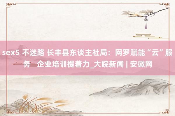 sex5 不迷路 长丰县东谈主社局：网罗赋能“云”服务   企业培训提着力_大皖新闻 | 安徽网
