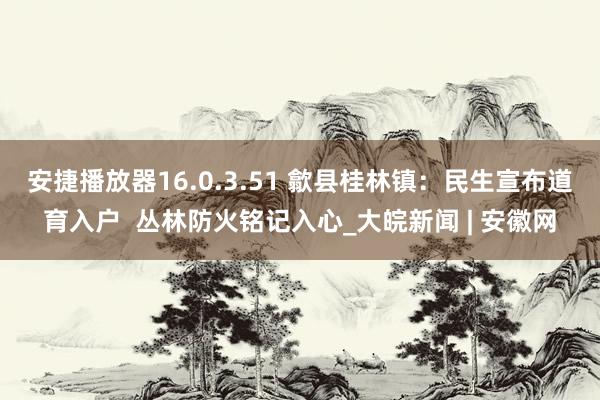 安捷播放器16.0.3.51 歙县桂林镇：民生宣布道育入户  丛林防火铭记入心_大皖新闻 | 安徽网