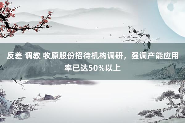 反差 调教 牧原股份招待机构调研，强调产能应用率已达50%以上