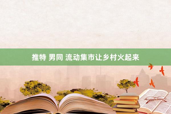 推特 男同 流动集市让乡村火起来