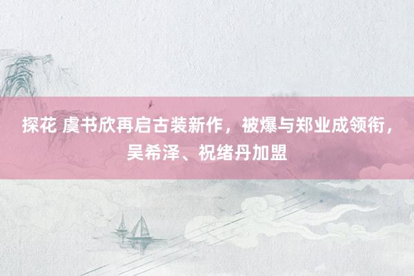 探花 虞书欣再启古装新作，被爆与郑业成领衔，吴希泽、祝绪丹加盟