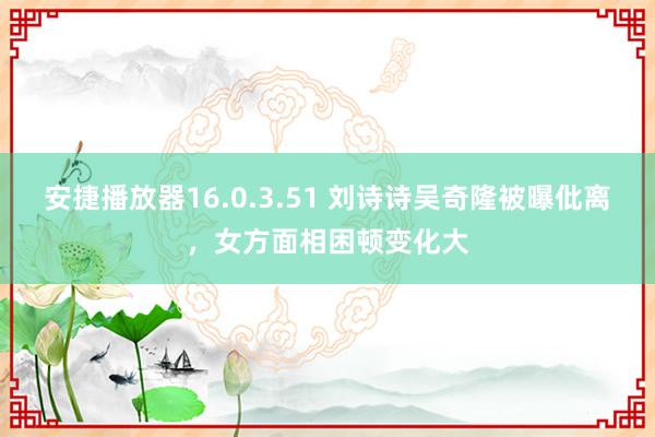 安捷播放器16.0.3.51 刘诗诗吴奇隆被曝仳离，女方面相困顿变化大