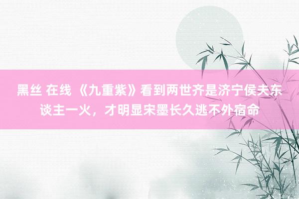 黑丝 在线 《九重紫》看到两世齐是济宁侯夫东谈主一火，才明显宋墨长久逃不外宿命