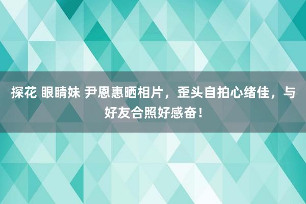 探花 眼睛妹 尹恩惠晒相片，歪头自拍心绪佳，与好友合照好感奋！
