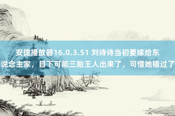 安捷播放器16.0.3.51 刘诗诗当初要嫁给东说念主家，目下可能三胎王人出来了，可惜她错过了