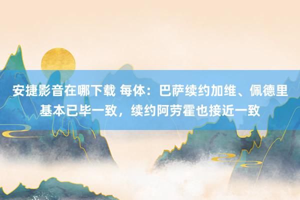 安捷影音在哪下载 每体：巴萨续约加维、佩德里基本已毕一致，续约阿劳霍也接近一致