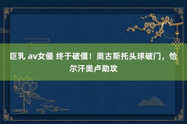 巨乳 av女優 终于破僵！奥古斯托头球破门，恰尔汗奥卢助攻
