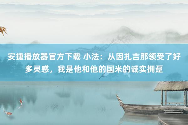 安捷播放器官方下载 小法：从因扎吉那领受了好多灵感，我是他和他的国米的诚实拥趸