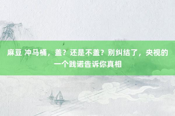 麻豆 冲马桶，盖？还是不盖？别纠结了，央视的一个践诺告诉你真相