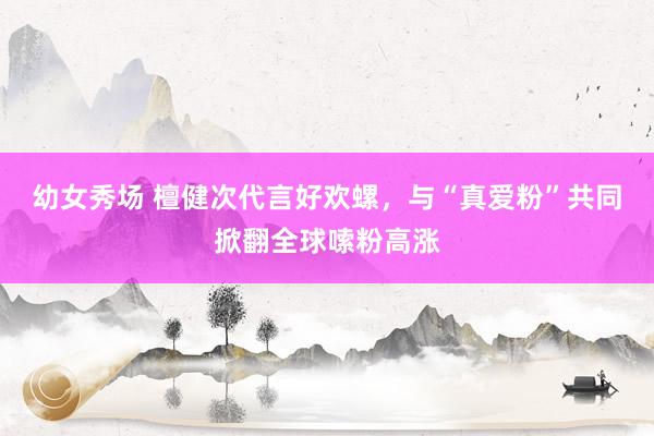 幼女秀场 檀健次代言好欢螺，与“真爱粉”共同掀翻全球嗦粉高涨