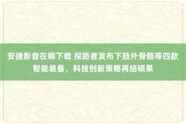 安捷影音在哪下载 探路者发布下肢外骨骼等四款智能装备，科技创新策略再结硕果